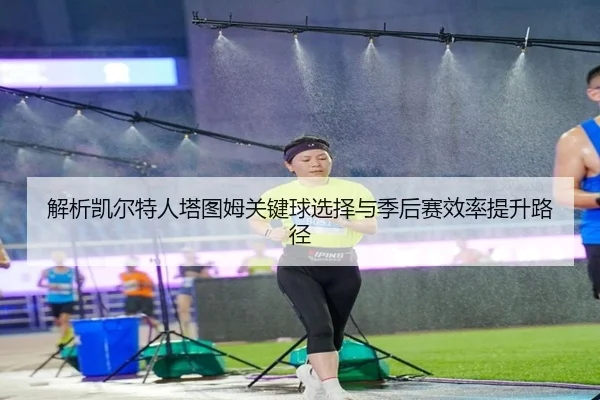 解析凯尔特人塔图姆关键球选择与季后赛效率提升路径