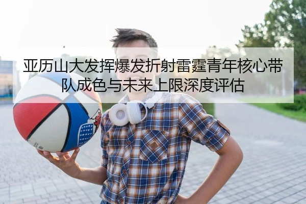 亚历山大发挥爆发折射雷霆青年核心带队成色与未来上限深度评估