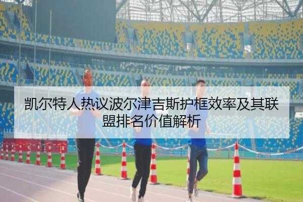 凯尔特人热议波尔津吉斯护框效率及其联盟排名价值解析