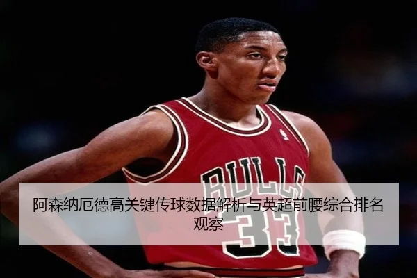 阿森纳厄德高关键传球数据解析与英超前腰综合排名观察