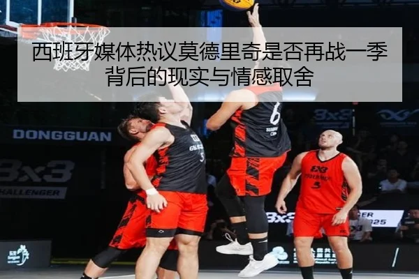 西班牙媒体热议莫德里奇是否再战一季背后的现实与情感取舍
