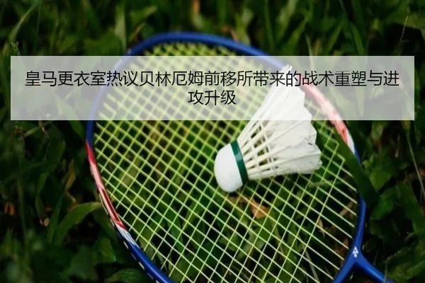 皇马更衣室热议贝林厄姆前移所带来的战术重塑与进攻升级