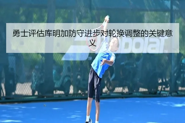 勇士评估库明加防守进步对轮换调整的关键意义