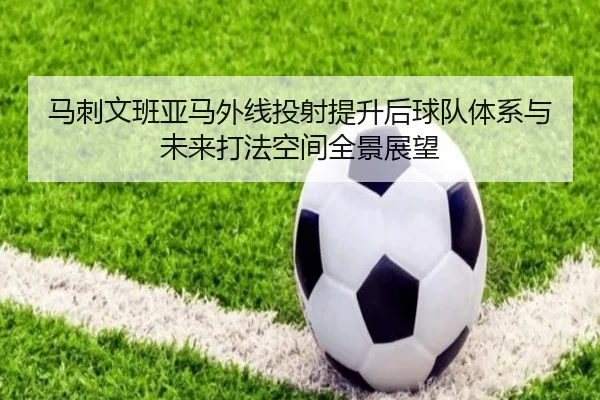 马刺文班亚马外线投射提升后球队体系与未来打法空间全景展望