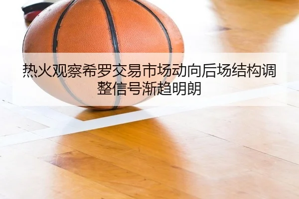 热火观察希罗交易市场动向后场结构调整信号渐趋明朗
