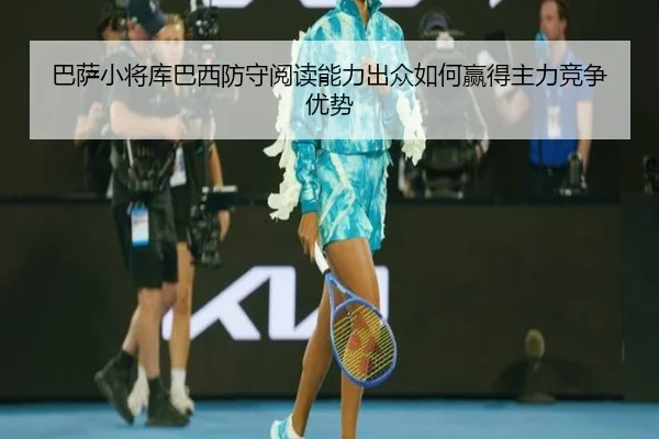 巴萨小将库巴西防守阅读能力出众如何赢得主力竞争优势