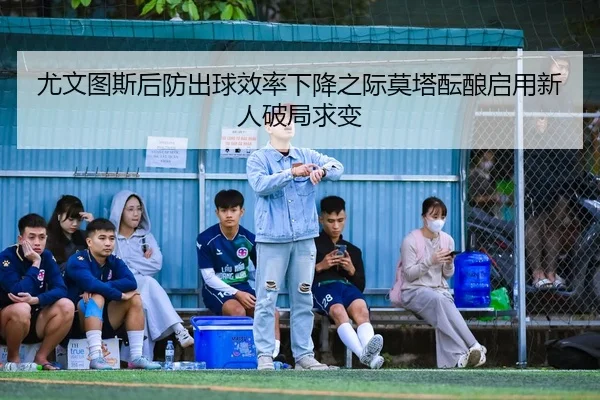 尤文图斯后防出球效率下降之际莫塔酝酿启用新人破局求变