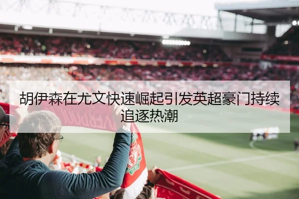 胡伊森在尤文快速崛起引发英超豪门持续追逐热潮